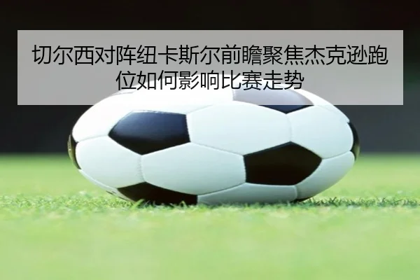 切尔西对阵纽卡斯尔前瞻聚焦杰克逊跑位如何影响比赛走势